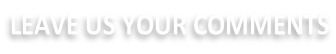 LEAVE US YOUR COMMENTS