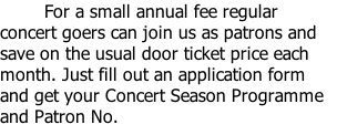 For a small annual fee regular concert goers can join us as patrons and save on the usual door ticket price each month. Just fill out an application form and get your Concert Season Programme and Patron No.