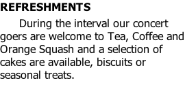 REFRESHMENTS  							During the interval our concert goers are welcome to Tea, Coffee and Orange Squash and a selection of cakes are available, biscuits or seasonal treats.